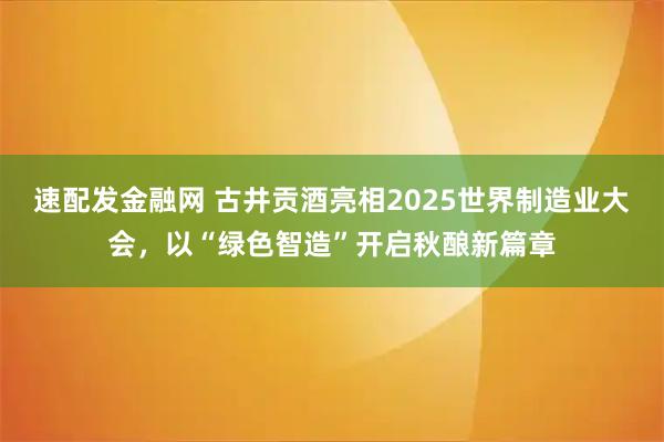 速配发金融网 古井贡酒亮相2025世界制造业大会，以“绿色智造”开启秋酿新篇章