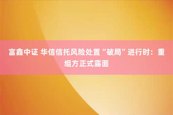 富鑫中证 华信信托风险处置“破局”进行时：重组方正式露面