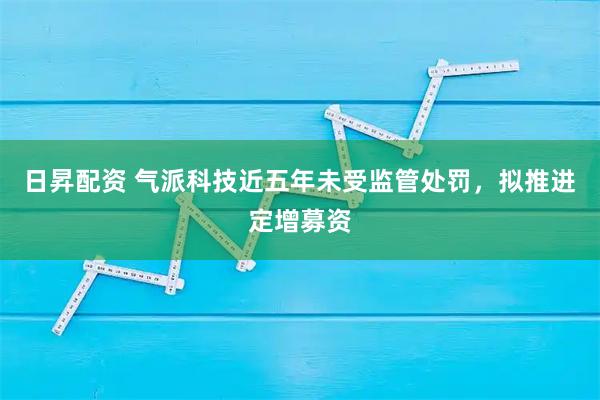 日昇配资 气派科技近五年未受监管处罚，拟推进定增募资