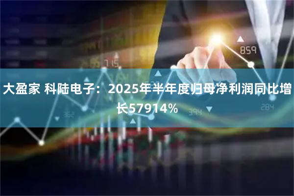 大盈家 科陆电子：2025年半年度归母净利润同比增长57914%
