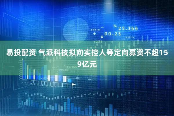 易投配资 气派科技拟向实控人等定向募资不超159亿元