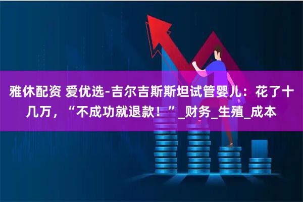 雅休配资 爱优选-吉尔吉斯斯坦试管婴儿：花了十几万，“不成功就退款！”_财务_生殖_成本