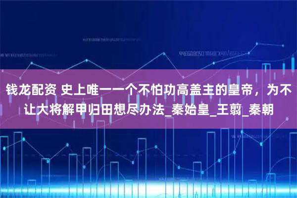 钱龙配资 史上唯一一个不怕功高盖主的皇帝，为不让大将解甲归田想尽办法_秦始皇_王翦_秦朝