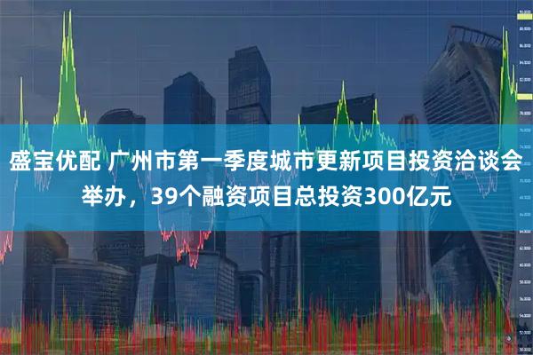 盛宝优配 广州市第一季度城市更新项目投资洽谈会举办，39个融资项目总投资300亿元