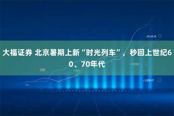 大福证券 北京暑期上新“时光列车”,秒回上世纪60、70年代