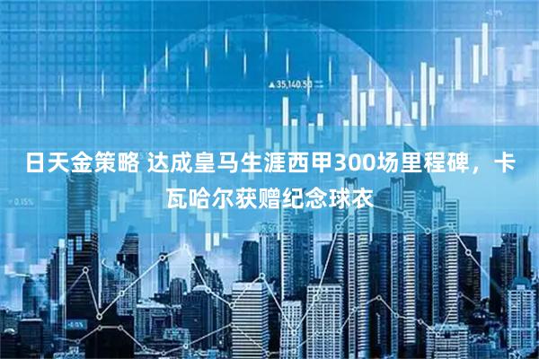 日天金策略 达成皇马生涯西甲300场里程碑，卡瓦哈尔获赠纪念球衣