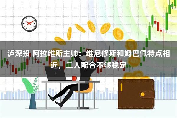 泸深投 阿拉维斯主帅：维尼修斯和姆巴佩特点相近，二人配合不够稳定