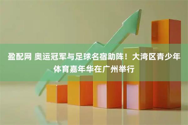 盈配网 奥运冠军与足球名宿助阵！大湾区青少年体育嘉年华在广州举行