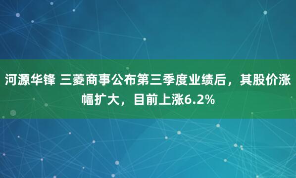 河源华锋 三菱商事公布第三季度业绩后，其股价涨幅扩大，目前上涨6.2%