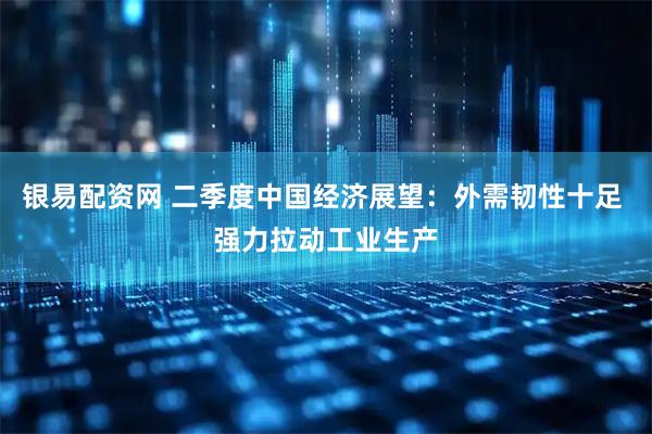 银易配资网 二季度中国经济展望：外需韧性十足 强力拉动工业生产