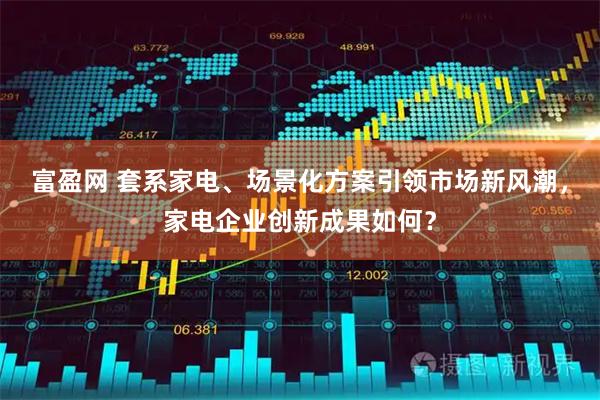 富盈网 套系家电、场景化方案引领市场新风潮,家电企业创新成果如何?