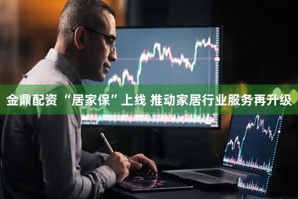 金鼎配资 “居家保”上线 推动家居行业服务再升级