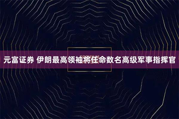 元富证券 伊朗最高领袖将任命数名高级军事指挥官