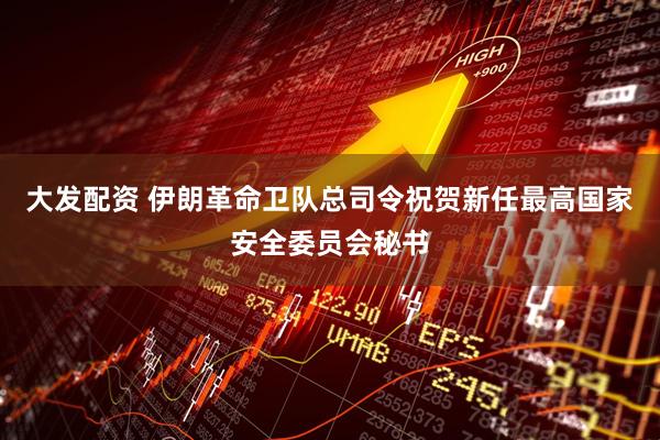大发配资 伊朗革命卫队总司令祝贺新任最高国家安全委员会秘书