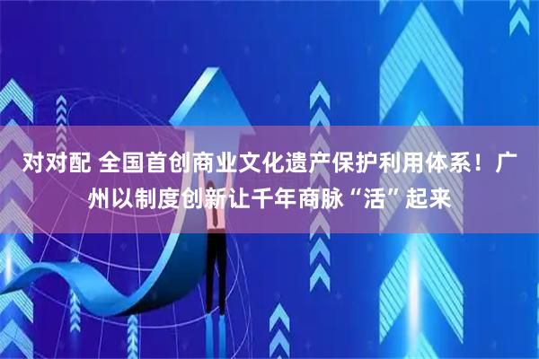 对对配 全国首创商业文化遗产保护利用体系！广州以制度创新让千年商脉“活”起来