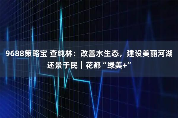 9688策略宝 查纯林：改善水生态，建设美丽河湖还景于民｜花都“绿美+”