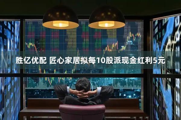胜亿优配 匠心家居拟每10股派现金红利5元