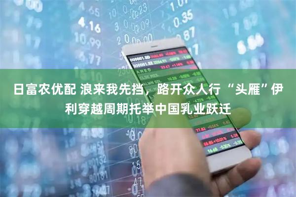 日富农优配 浪来我先挡，路开众人行 “头雁”伊利穿越周期托举中国乳业跃迁